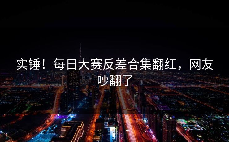 实锤！每日大赛反差合集翻红，网友吵翻了