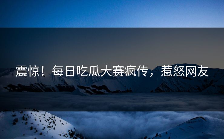 震惊！每日吃瓜大赛疯传，惹怒网友