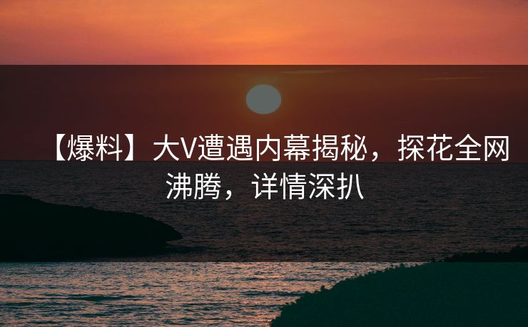 【爆料】大V遭遇内幕揭秘，探花全网沸腾，详情深扒