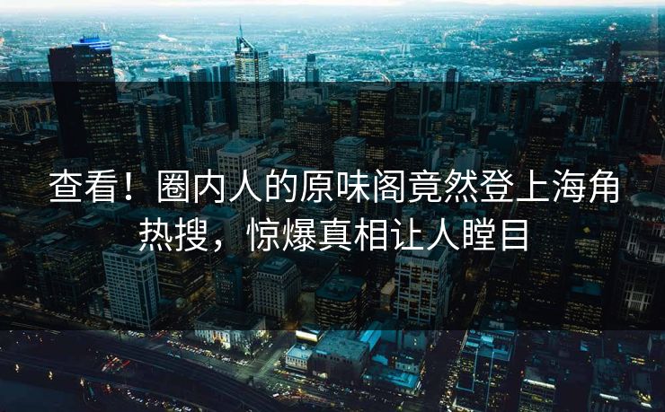 查看！圈内人的原味阁竟然登上海角热搜，惊爆真相让人瞠目