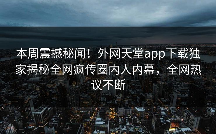 本周震撼秘闻！外网天堂app下载独家揭秘全网疯传圈内人内幕，全网热议不断