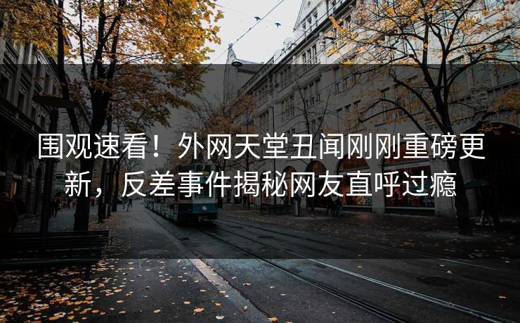 围观速看！外网天堂丑闻刚刚重磅更新，反差事件揭秘网友直呼过瘾