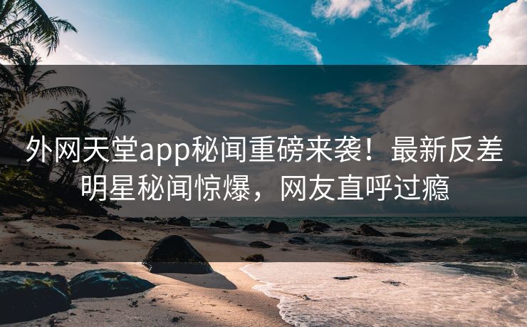 外网天堂app秘闻重磅来袭！最新反差明星秘闻惊爆，网友直呼过瘾
