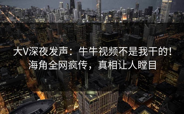 大V深夜发声：牛牛视频不是我干的！海角全网疯传，真相让人瞠目