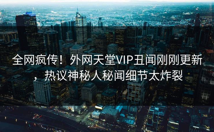 全网疯传！外网天堂VIP丑闻刚刚更新，热议神秘人秘闻细节太炸裂