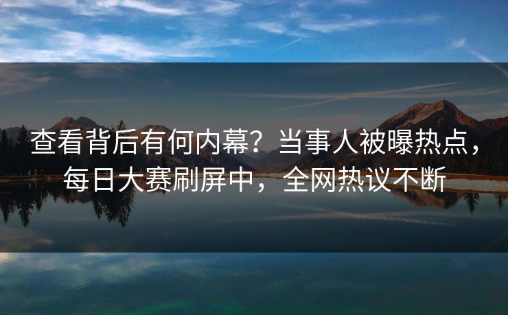 查看背后有何内幕？当事人被曝热点，每日大赛刷屏中，全网热议不断