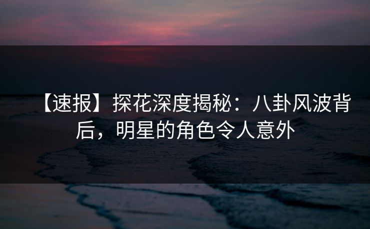 【速报】探花深度揭秘：八卦风波背后，明星的角色令人意外