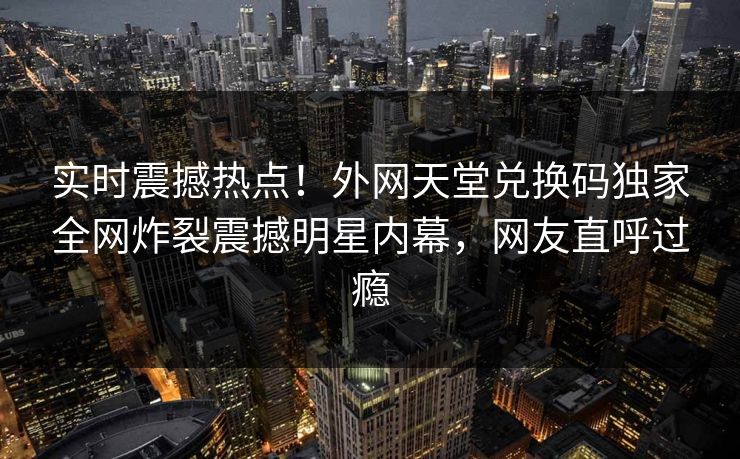 实时震撼热点！外网天堂兑换码独家全网炸裂震撼明星内幕，网友直呼过瘾