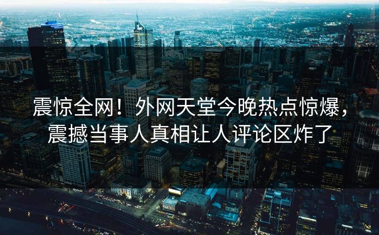 震惊全网！外网天堂今晚热点惊爆，震撼当事人真相让人评论区炸了