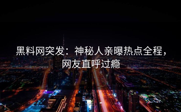 黑料网突发：神秘人亲曝热点全程，网友直呼过瘾