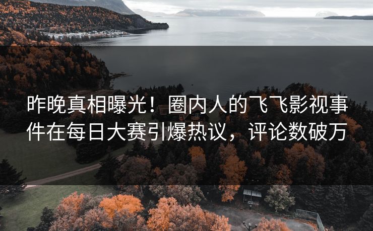 昨晚真相曝光！圈内人的飞飞影视事件在每日大赛引爆热议，评论数破万