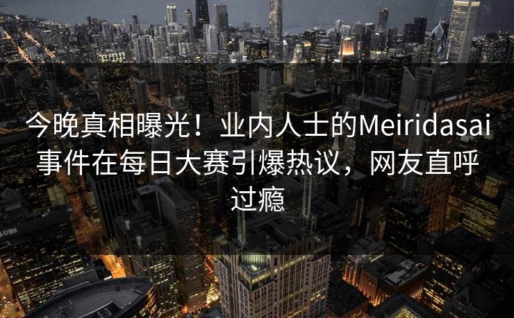 今晚真相曝光！业内人士的Meiridasai事件在每日大赛引爆热议，网友直呼过瘾