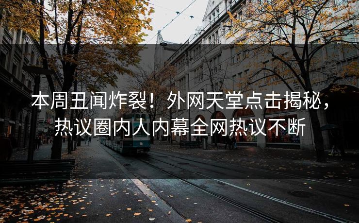 本周丑闻炸裂！外网天堂点击揭秘，热议圈内人内幕全网热议不断