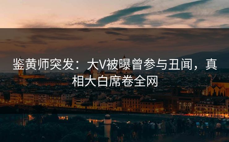 鉴黄师突发：大V被曝曾参与丑闻，真相大白席卷全网