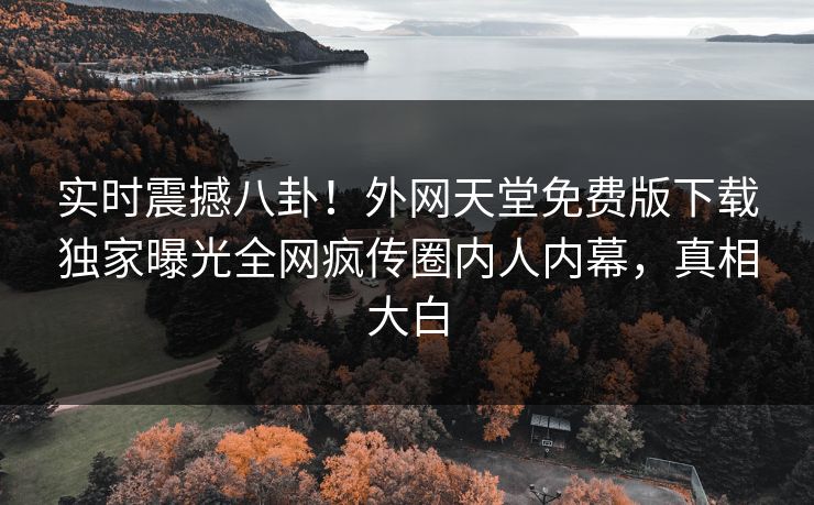 实时震撼八卦！外网天堂免费版下载独家曝光全网疯传圈内人内幕，真相大白