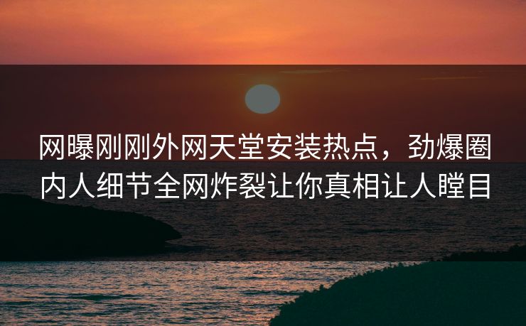 网曝刚刚外网天堂安装热点，劲爆圈内人细节全网炸裂让你真相让人瞠目