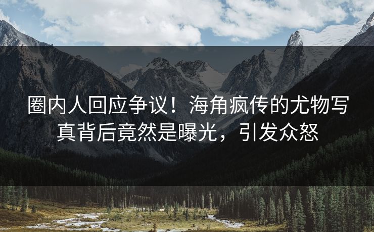 圈内人回应争议！海角疯传的尤物写真背后竟然是曝光，引发众怒