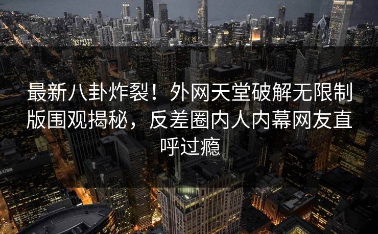 最新八卦炸裂！外网天堂破解无限制版围观揭秘，反差圈内人内幕网友直呼过瘾