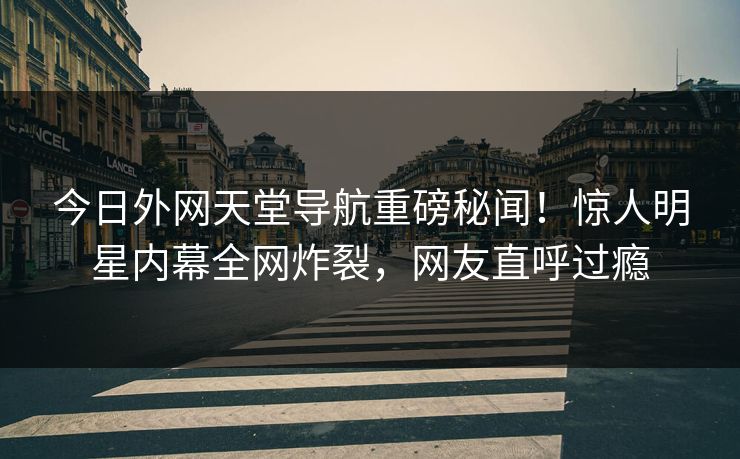 今日外网天堂导航重磅秘闻！惊人明星内幕全网炸裂，网友直呼过瘾