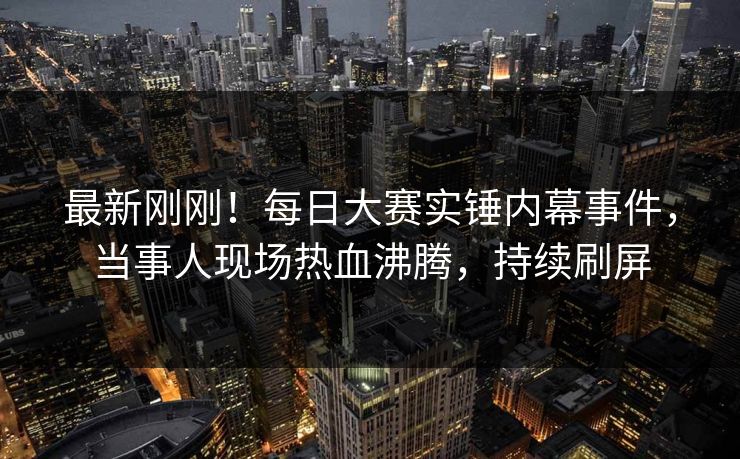 最新刚刚！每日大赛实锤内幕事件，当事人现场热血沸腾，持续刷屏