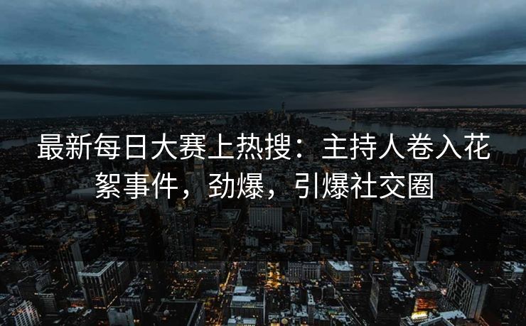 最新每日大赛上热搜：主持人卷入花絮事件，劲爆，引爆社交圈