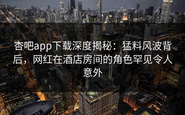 杏吧app下载深度揭秘：猛料风波背后，网红在酒店房间的角色罕见令人意外