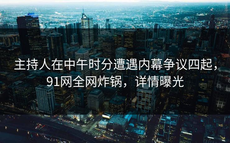 主持人在中午时分遭遇内幕争议四起，91网全网炸锅，详情曝光