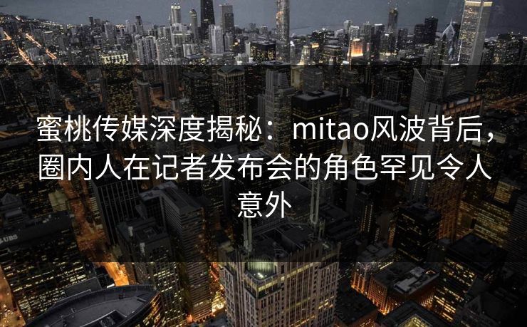 蜜桃传媒深度揭秘：mitao风波背后，圈内人在记者发布会的角色罕见令人意外