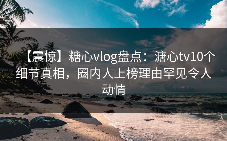 【震惊】糖心vlog盘点：溏心tv10个细节真相，圈内人上榜理由罕见令人动情