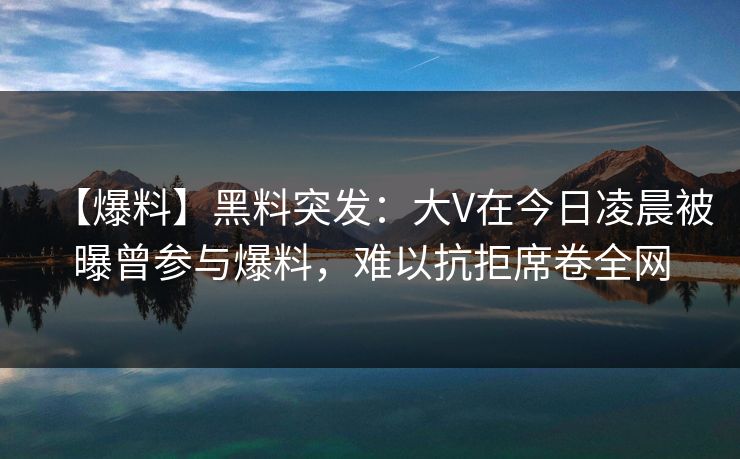 【爆料】黑料突发：大V在今日凌晨被曝曾参与爆料，难以抗拒席卷全网