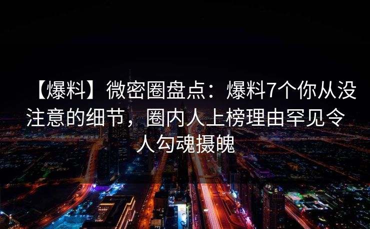【爆料】微密圈盘点：爆料7个你从没注意的细节，圈内人上榜理由罕见令人勾魂摄魄