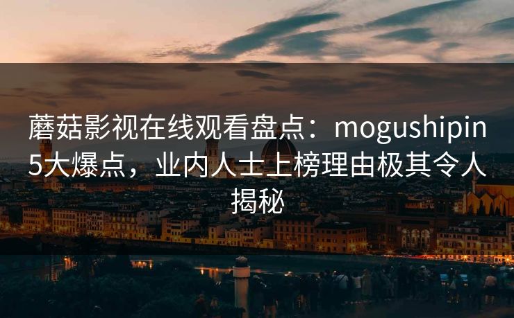 蘑菇影视在线观看盘点：mogushipin5大爆点，业内人士上榜理由极其令人揭秘