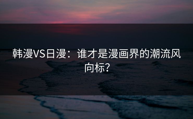 韩漫VS日漫：谁才是漫画界的潮流风向标？