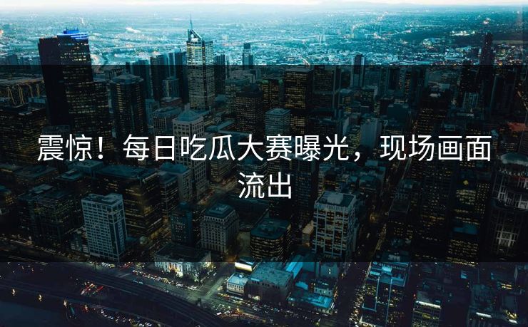 震惊！每日吃瓜大赛曝光，现场画面流出