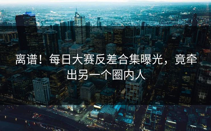 离谱！每日大赛反差合集曝光，竟牵出另一个圈内人