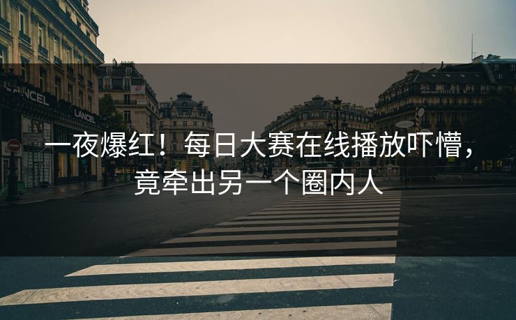 一夜爆红！每日大赛在线播放吓懵，竟牵出另一个圈内人
