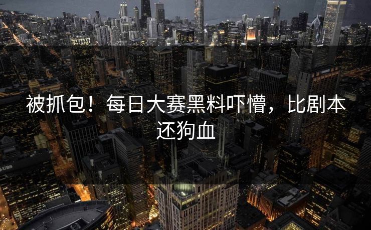 被抓包！每日大赛黑料吓懵，比剧本还狗血