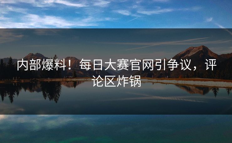 内部爆料！每日大赛官网引争议，评论区炸锅