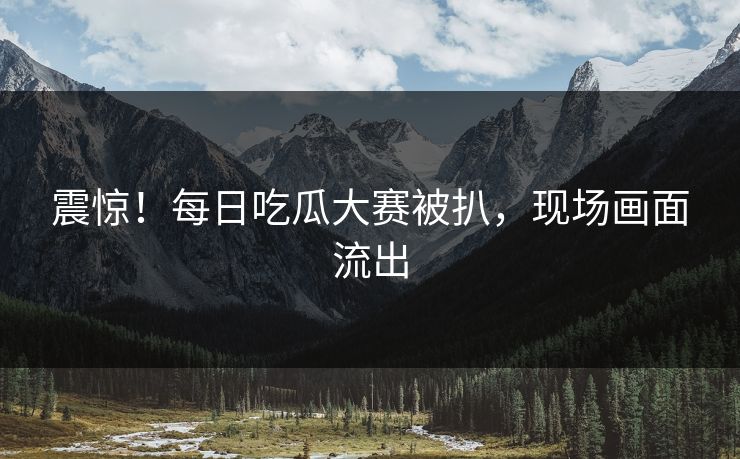 震惊！每日吃瓜大赛被扒，现场画面流出