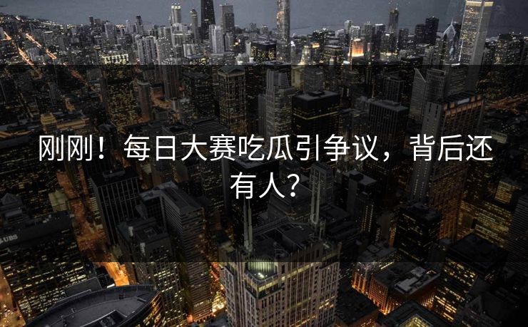 刚刚！每日大赛吃瓜引争议，背后还有人？