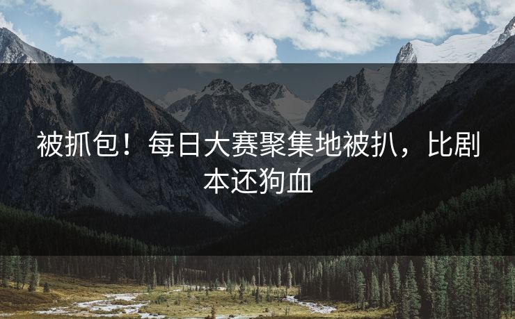 被抓包！每日大赛聚集地被扒，比剧本还狗血
