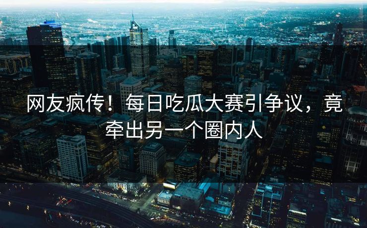 网友疯传！每日吃瓜大赛引争议，竟牵出另一个圈内人