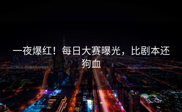 一夜爆红！每日大赛曝光，比剧本还狗血