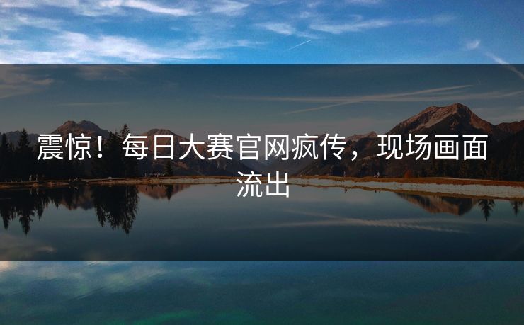 震惊！每日大赛官网疯传，现场画面流出