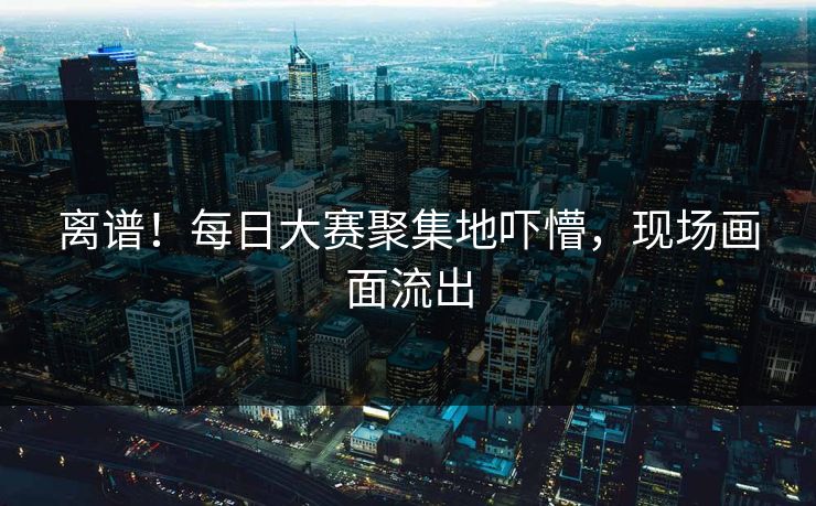离谱！每日大赛聚集地吓懵，现场画面流出