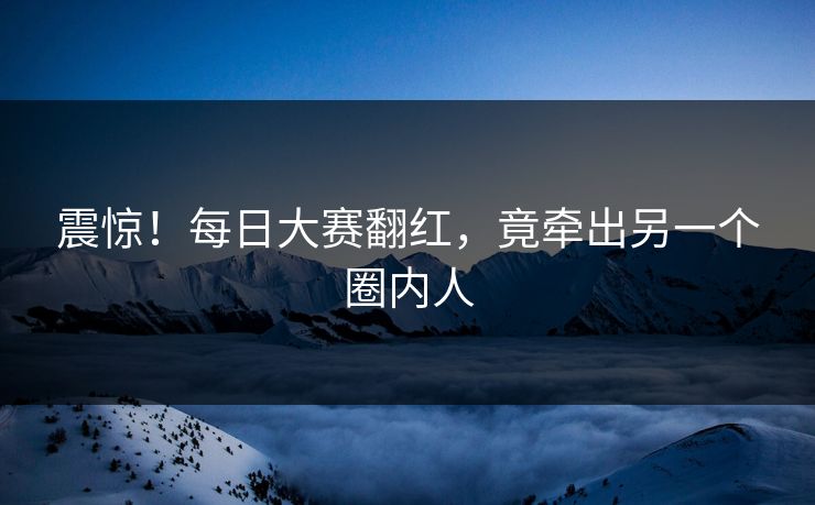 震惊！每日大赛翻红，竟牵出另一个圈内人