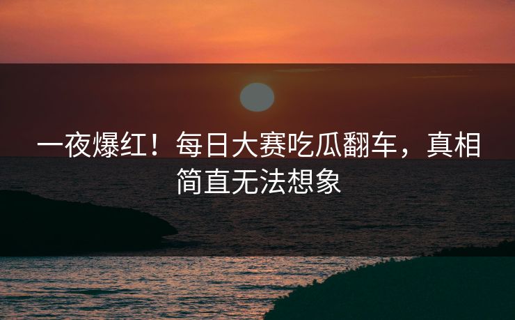 一夜爆红！每日大赛吃瓜翻车，真相简直无法想象