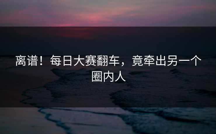 离谱！每日大赛翻车，竟牵出另一个圈内人
