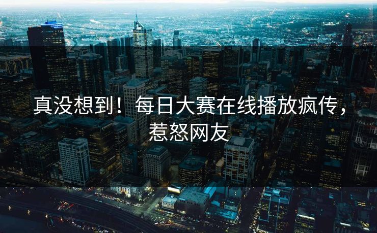 真没想到！每日大赛在线播放疯传，惹怒网友