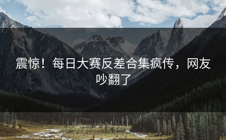 震惊！每日大赛反差合集疯传，网友吵翻了